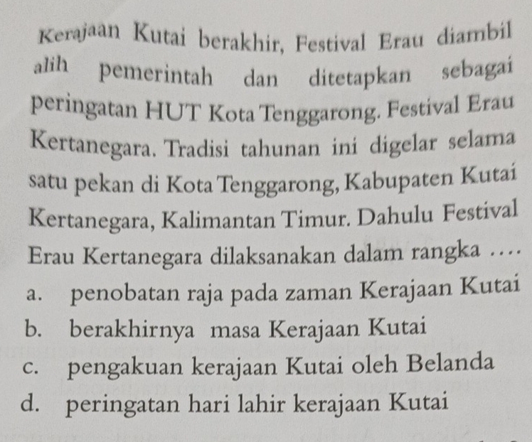 Kerajaan Kutai berakhir, Festival Erau diambil
alih pemerintah dan ditetapkan sebagai
peringatan HUT Kota Tenggarong. Festival Erau
Kertanegara, Tradisi tahunan ini digelar selama
satu pekan di Kota Tenggarong, Kabupaten Kutai
Kertanegara, Kalimantan Timur. Dahulu Festival
Erau Kertanegara dilaksanakan dalam rangka …
a. penobatan raja pada zaman Kerajaan Kutai
b. berakhirnya masa Kerajaan Kutai
c. pengakuan kerajaan Kutai oleh Belanda
d. peringatan hari lahir kerajaan Kutai