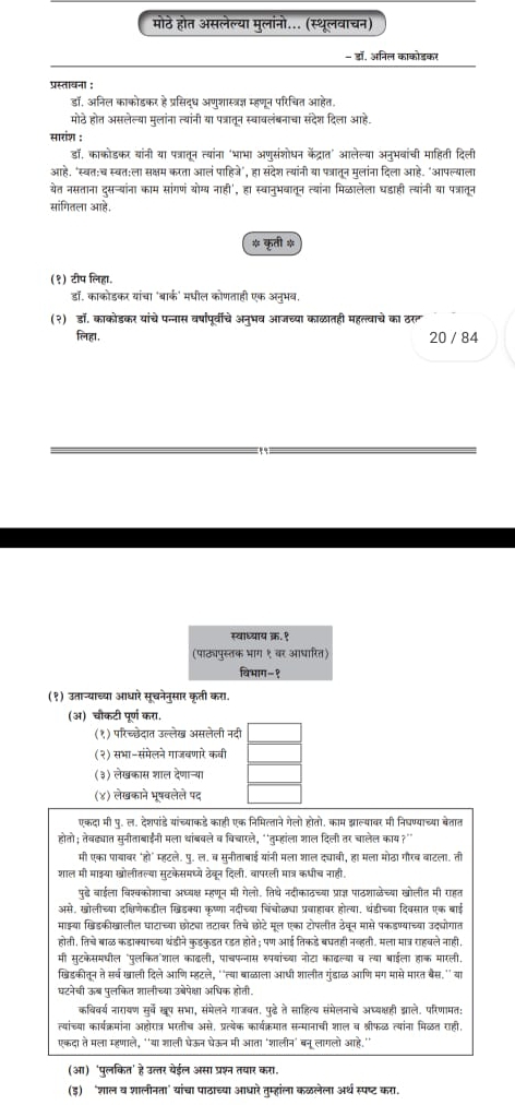 मोठे होत असलेल्या मुलांनो... (स्थूलवाचन)
- डॉ, अनिल काकोडकर
प्रस्तायना :
डॉ, अनिल काकोडकर हे प्रसिद्ध अणुशास्त्रज्ञ म्हणून परिचित आहेत.
मोठे होत असलेल्या मुलांना त्यांनी या पत्रातून स्वावलंबनाचा संदेश दिला आहे.
सारांश :
डॉ, काकोडकर बांनी या पत्रातून त्यांना ‘भाभा अण्संशोधन केंद्रात’ आलेल्या अन्भवांची माहिती दिली
आहे. "स्वत:च स्वत:ला सक्षम करता आलं पाहिजे", हा संदेश त्यांनी या पत्रातुन मुलांना दिला आहे. "आपल्याला
येत नसताना दुसन्यांना काम सांगणं योम्य नाही', हा स्वानुभवातून त्यांना मिळठालेला घडाही त्यांनी या पत्रातून
सांगितला आह,
* कृती *
(१) टीप लिहा.
डॉ. काकोडकर यांचा 'बार्क' मधील कोणताही एक अनुभब,
(२) डॉ. काकोडकर यांचे पन्नास वर्षापूर्वीचे अन्भव आजच्या काळातही महल्वाचे का ठरत
लिहा, 20 / 84
स्वाध्याय क्र. १
(पाठघपुस्तक भाग १ वर आधारित)
विभाग-१
(१) उतान्याच्या आधारे सूचनेनुसार कृती करा.
(अ) चौकटी पूर्ण करा.
(१) परिच्छेदात उल्लेख असलेली नदी
(२) सभा-संमेलने गाजवणारे कवी
(३) लेखकास शाल देणान्य
(४) लेखकाने भूषवलेले पद
एकदा मी पु. ल. देशपांडे यांच्याकडे काही एक निमित्ताने गेलो होतो. काम झाल्यावर मी निधण्याच्या बेतात
होतो; तेबढ्यात सुनीताबाईनी मला धांबबले व विचारले, "'तुम्हांला शाल दिली तर चालेल काय ?"
मी एका पाबावर 'हो' म्हटले. पु. ल. ब सुनीताबाई यांनी मला शाल द्ावी, हा मला मोठा गौरव वाटला. ती
शाल मी माइया खोलीतल्या सुटकेसमध्ये ठेवून दिली. बापरली मात्र कधीच नाही.
पुडे बाईला विश्वकोशाचा अध्बक्ष म्हणून मी गेलो. तिथे नदीकाठच्बा प्राज्ञ पाठशालेच्या खोलीत मी राहत
असे, खोलीच्या दक्षिणेकडील खिडक्या कृष्णा नदीच्या चिंचोळया प्रवाहावर होत्या, थंडीच्या दिवसात एक बाई
माइ्या खिडकीखालील घाटाच्या छोटबा तटाबर तिचे छोटे मूल एका टोपलीत ठेवून मासे पकडण्याच्या उद्ोगात
होती, तिचे बाळ कडाक्याच्या थंडीने कुडकुडत रडत होते ; पण आई तिकडे बघतही नबव्हती. मला मात्र रहवले नाही,
मी सुटकेसमधील "पुलकित'शाल काढली, पाचपन्नास र्पबांच्या नोटा काढल्बा व त्या बाईला हाक मारली.
खिडकीत्न ते सर्व खाली दिले आणि म्हटले, ''त्था बाळठाला आधी शालीत गुंडाळ आणि मग मासे मारत बैस.'' या
घटनेची ऊब पुलकित शालीच्या उबेपेक्षा अधिक होती.
कविवर्य नारायण सुर्वे खूप सभा, संमेलने गाजवत. पुढे ते साहित्य संमेलनाचे अध्यक्षही झाले. परिणामत:
त्यांच्या कार्यक्रमांना अहोरात्र भरतीच असे, प्रत्येक कार्यक्रमात सन्मानाची शाल व श्रीफळ त्यांना मिळठत राही,
एकदा ते मला म्हणाले, ''या शाली पेऊन धेऊन मी आता 'शालीन' बन लागलो आहे.'
(आ) 'पुलकित' हे उत्तर येईल असा प्रश्न तयार करा.
(इ)‘शाल व शालीनता' यांचा पाठाच्या आधारे तुम्हांला कळलेला अर्थ स्पष्ट करा.