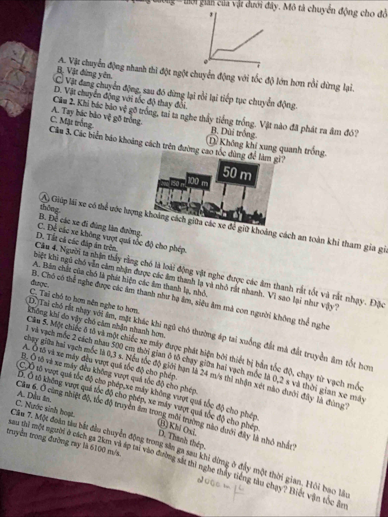 ướng'''thời gian của vật dưới đây. Mô tả chuyển động cho đồ
0
B. Vật đứng yên.
A. Vật chuyển động nhanh thì đột ngột chuyển động với tốc độ lớn hơn rồi dừng lại.
C Vật đang chuyển động, sau đó dừng lại rồi lại tiếp tục chuyển động.
D. Vật chuyển động với tốc độ thay đổi.
A. Tay bác bảo vệ gõ trồng.
Câu 2. Khi bác bảo vệ gõ trống, tai ta nghe thấy tiếng trống. Vật nào đã phát ra âm đó?
C. Mặt trống.
B. Dùi trống.
Câu 3. Các biển báo khoảng cách trên đường cao tốc dùng để làm gì?
D Không khí xung quanh trống,
50 m
150 m 100 m
thông.
A Giúp lái xe có thể ước lượng khoảng cách giữa các xe để giữ khoảng cách an toàn khi tham gia gi
B. Để các xe đi đúng làn đường.
C. Để các xe không vượt quá tốc độ cho phép.
D. Tất cả các đáp án trên.
Câu 4. Người ta nhận thấy rằng chó là loài động vật nghe được các âm thanh rất tốt và rất nhạy. Đặc
A. Bản chất của chó là phát hiện các âm thanh lạ, nhỏ,
biệt khi ngủ chó vẫn cảm nhận được các âm thanh lạ và nhỏ rất nhanh. Vì sao lại như vậy?
được.
B. Chó có thể nghe được các âm thanh như hạ âm, siêu âm mà con người không thể ngho
C. Tai chó to hơn nên nghe to hơn.
không khí do vậy chó cảm nhận nhanh hơn.
D. Tai chó rất nhạy với âm, mặt khác khi ngủ chó thường áp tai xuống đất mà đất truyền âm tốt hơi
Câu 5. Một chiếc ô tô và một chiếc xe máy được phát hiện bởi thiết bị bản tốc độ, chạy từ vạch mốc
A. Ô tô và xe máy đều vượt quá tốc độ cho phép.
l và vạch mốc 2 cách nhau 500 cm thời gian ô tô chạy giữa hai vạch mốc là 0,2 s và thời gian xe máy
chạy giữa hai vạch mốc là 0,3 s. Nếu tốc độ giới hạn là 24 m/s thì nhận xét nào dưới đây là dùng
B. Ô tô và xe máy đều không vượt quả tốc độ cho phép
C.Ô tô vượt quá tốc độ cho phép,xe máy không vượt quá tốc độ cho phép
A. Dầu ăn
D. Ô tô không vượt quá tốc độ cho phép, xe máy vượt quả tốc độ cho phép
C. Nước sinh hoạt.
Câu 6. Ở cùng nhiệt độ, tốc độ truyền âm trong môi trường nào dưới đây là nhỏ nhất
B, Khí Oxi, D. Thanh thép.
truyền trong đường ray là 6100 m/s.
Câu 7. Một đoàn tàu bắt đầu chuyển động trong sân ga sau khi dừng ở đấy một thời gian, Hỏi bao lầ
Lau thỉ một người ở cách ga 2km và áp tai vào đường sắt thì nghe thấy tiếng tàu chạy? Biết vận tốc ân