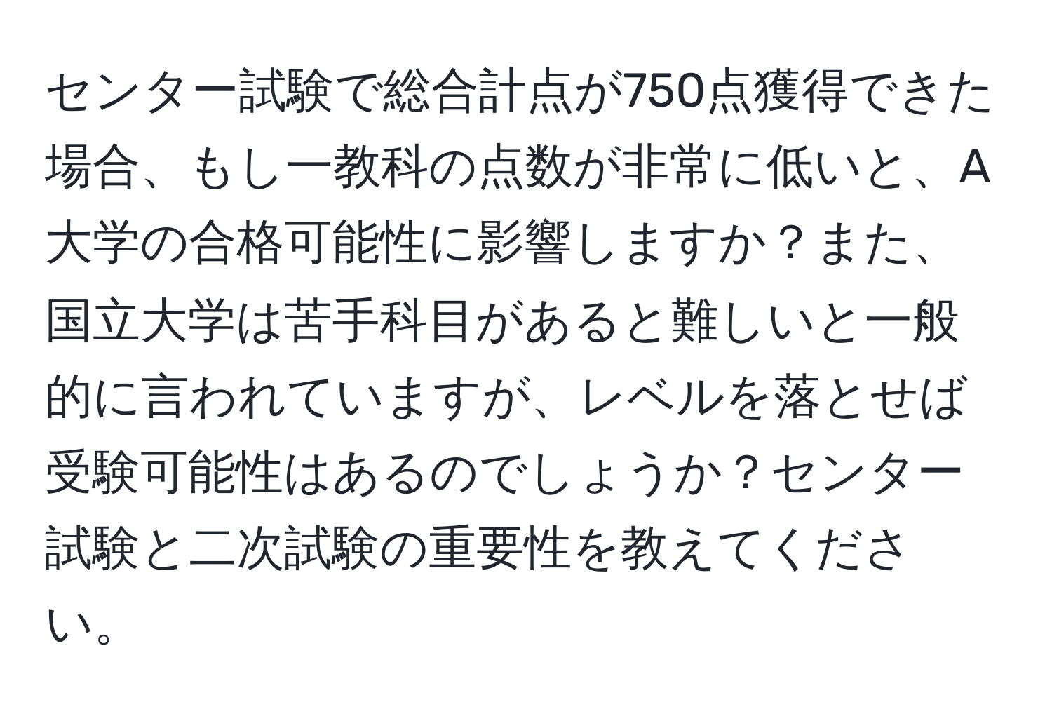 センター試験で総合計点が750点獲得できた場合、もし一教科の点数が非常に低いと、A大学の合格可能性に影響しますか？また、国立大学は苦手科目があると難しいと一般的に言われていますが、レベルを落とせば受験可能性はあるのでしょうか？センター試験と二次試験の重要性を教えてください。