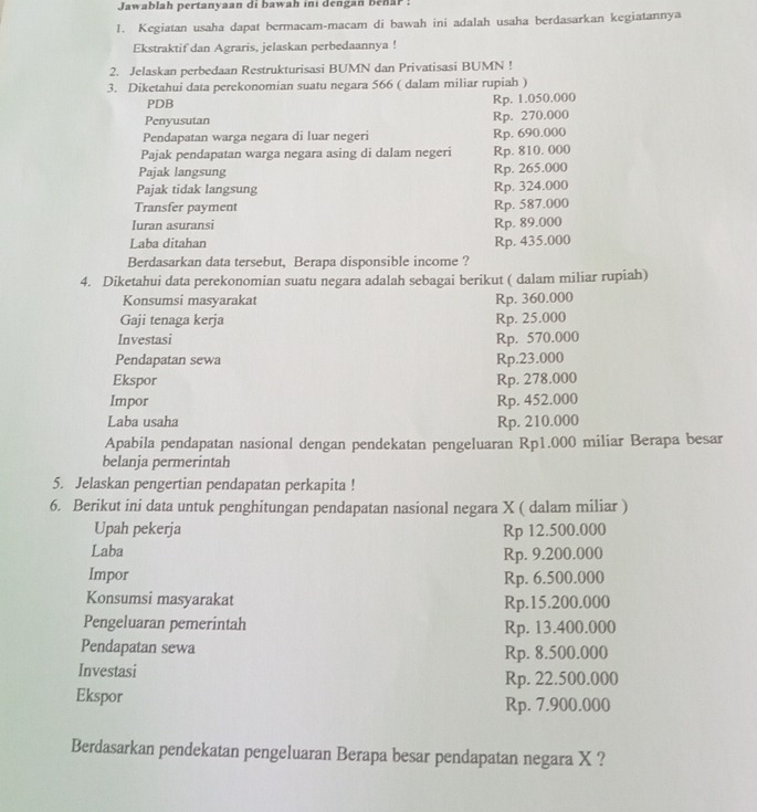 Jawablah pertanyaan di bawah ini dengan behar :
1. Kegiatan usaha dapat bermacam-macam di bawah ini adalah usaha berdasarkan kegiatannya
Ekstraktif dan Agraris, jelaskan perbedaannya !
2. Jelaskan perbedaan Restrukturisasi BUMN dan Privatisasi BUMN !
3. Diketahui data perekonomian suatu negara 566 ( dalam miliar rupiah )
PDB Rp. 1.050.000
Penyusutan Rp. 270.000
Pendapatan warga negara di luar negeri Rp. 690.000
Pajak pendapatan warga negara asing di dalam negeri Rp. 810. 000
Pajak langsung Rp. 265.000
Pajak tidak langsung Rp. 324.000
Transfer payment Rp. 587.000
Iuran asuransi Rp. 89.000
Laba ditahan Rp. 435.000
Berdasarkan data tersebut, Berapa disponsible income ?
4. Diketahui data perekonomian suatu negara adalah sebagai berikut ( dalam miliar rupiah)
Konsumsi masyarakat Rp. 360.000
Gaji tenaga kerja Rp. 25.000
Investasi Rp. 570.000
Pendapatan sewa Rp.23.000
Ekspor Rp. 278.000
Impor Rp. 452.000
Laba usaha Rp. 210.000
Apabila pendapatan nasional dengan pendekatan pengeluaran Rp1.000 miliar Berapa besar
belanja permerintah
5. Jelaskan pengertian pendapatan perkapita !
6. Berikut ini data untuk penghitungan pendapatan nasional negara X ( dalam miliar )
Upah pekerja Rp 12.500.000
Laba
Rp. 9.200.000
Impor Rp. 6.500.000
Konsumsi masyarakat Rp.15.200.000
Pengeluaran pemerintah Rp. 13.400.000
Pendapatan sewa Rp. 8.500.000
Investasi Rp. 22.500.000
Ekspor Rp. 7.900.000
Berdasarkan pendekatan pengeluaran Berapa besar pendapatan negara X ?