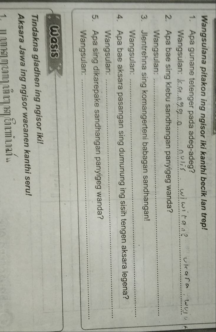 Wangsulana pitakon ing ngisor iki kanthi becik lan trep! 
1. Apa gunane tetenger pada adeg-adeg? 
Wangsulan:_ 
2. Apa bae sing klebu sandhangan panyigeg wanda? 
Wangsulan: 
_ 
3. Jlentrehna sing komangerteni babagan sandhangan! 
_ 
Wangsulan: 
_ 
4. Apa bae aksara pasangan sing dumunung ing sisih tengen aksara legena? 
Wangsulan: 
_ 
_ 
5. Apa sing dikarepake sandhangan panyigeg wanda? 
Wangsulan: 
Wasis 
Tindakna gladhen ing ngisor iki! 
Aksara Jawa ing ngisor wacanen kanthi seru! 
m a n ommeomo añ a m as cñ a maen