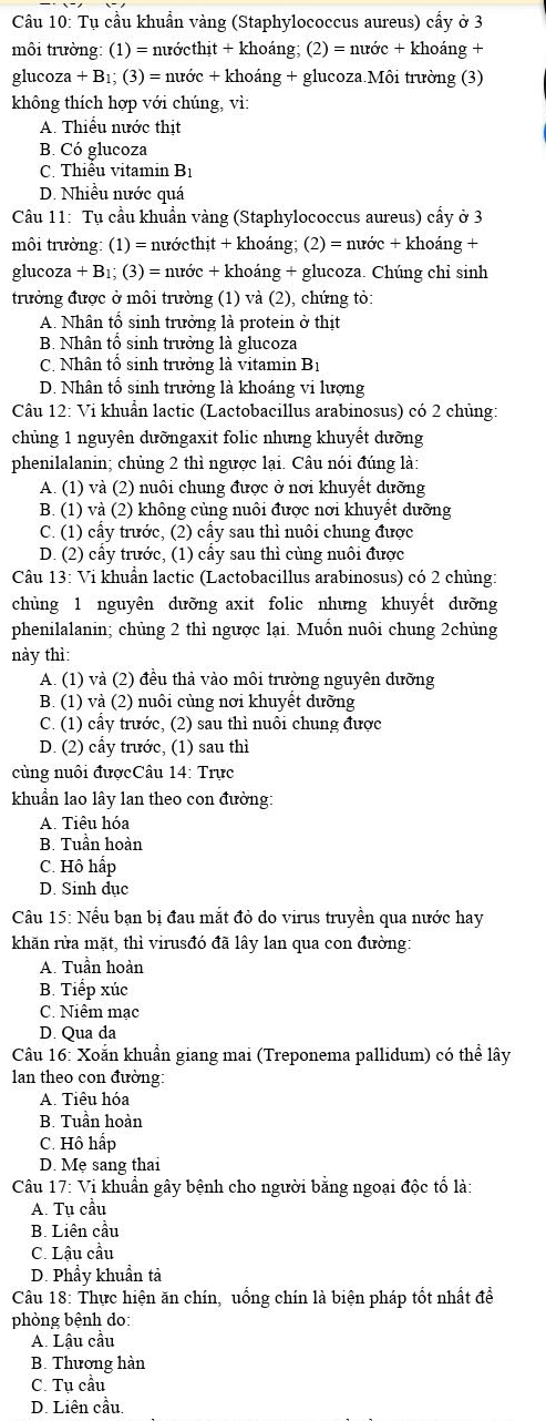 Tụ cầu khuẩn vàng (Staphylococcus aureus) cầy ở 3
môi trường: (1) = nướcthịt + khoáng; (2)=nuiroc+kl hoáng +
glucoz za+B_1; (3) = nước + khoáng + glucoza.Môi trường (3)
không thích hợp với chúng, vì:
A. Thiểu nước thit
B. Có glucoza
C. Thiễu vitamin Bị
D. Nhiều nước quá
Câu 11: Tụ cầu khuẩn vàng (Staphylococcus aureus) cẩy ở 3
môi trường: (1) = nướcthịt + khoáng; (2) = nước + khoáng +
glucoz a+B 1; (3) = nước + khoáng + glucoza. Chúng chỉ sinh
trưởng được ở môi trường (1) và (2), chứng tỏ:
A. Nhân tô sinh trưởng là protein ở thịt
B. Nhân tô sinh trưởng là glucoza
C. Nhân tổ sinh trưởng là vitamin Bị
D. Nhân tổ sinh trưởng là khoáng vi lượng
Câu 12: Vi khuẩn lactic (Lactobacillus arabinosus) có 2 chủng:
chủng 1 nguyên dưỡngaxit folic nhưng khuyết dưỡng
phenilalanin; chủng 2 thì ngược lại. Câu nói đúng là:
A. (1) và (2) nuôi chung được ở nơi khuyết dưỡng
B. (1) và (2) không cùng nuôi được nơi khuyết dưỡng
C. (1) cấy trước, (2) cấy sau thì nuôi chung được
D. (2) cây trước, (1) cây sau thì cùng nuôi được
Câu 13: Vi khuẩn lactic (Lactobacillus arabinosus) có 2 chủng:
chủng 1 nguyên dưỡng axit folic nhưng khuyết dưỡng
phenilalanin; chủng 2 thì ngược lại. Muốn nuôi chung 2chủng
này thì:
A. (1) và (2) đều thả vào môi trường nguyên dưỡng
B. (1) và (2) nuôi cùng nơi khuyết dưỡng
C. (1) cấy trước, (2) sau thì nuôi chung được
D. (2) cẩy trước, (1) sau thì
cùng nuôi đượcCâu 14: Trực
khuẩn lao lây lan theo con đường:
A. Tiêu hóa
B. Tuần hoàn
C. Hô hấp
D. Sinh dục
Câu 15: Nếu bạn bị đau mắt đỏ do virus truyền qua nước hay
khăn rửa mặt, thì virusđó đã lây lan qua con đường:
A. Tuần hoàn
B. Tiếp xúc
C. Niêm mạc
D. Qua da
Câu 16: Xoắn khuẩn giang mai (Treponema pallidum) có thể lây
lan theo con đường:
A. Tiêu hóa
B. Tuần hoàn
C. Hô hấp
D. Mẹ sang thai
Câu 17: Vi khuẩn gây bệnh cho người bằng ngoại độc tổ là:
A. Tụ cầu
B. Liên cầu
C. Lậu cầu
D. Phầy khuẩn tả
Câu 18: Thực hiện ăn chín, uống chín là biện pháp tốt nhất đề
phòng bệnh do:
A. Lậu cầu
B. Thương hàn
C. Tụ cầu
D. Liên cầu.