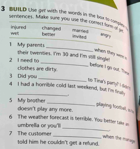 BUILD Use get with the words in the box to complete t
sentences. Make sure you use the correct form of get
injured changed married
wet better invited
angry
_
1 My parents
when they were in 
_
their twenties. I'm 30 and I'm still single!
2 I need to
before I go out. These
clothes are dirty.
_
3 Did you
to Tina's party? I didn't
4 I had a horrible cold last weekend, but I'm finally
.
_
5 My brother
playing football, so he
doesn't play any more.
_
6 The weather forecast is terrible. You better take an
umbrella or you’ll
_
7 The customer
when the manager
told him he couldn't get a refund.