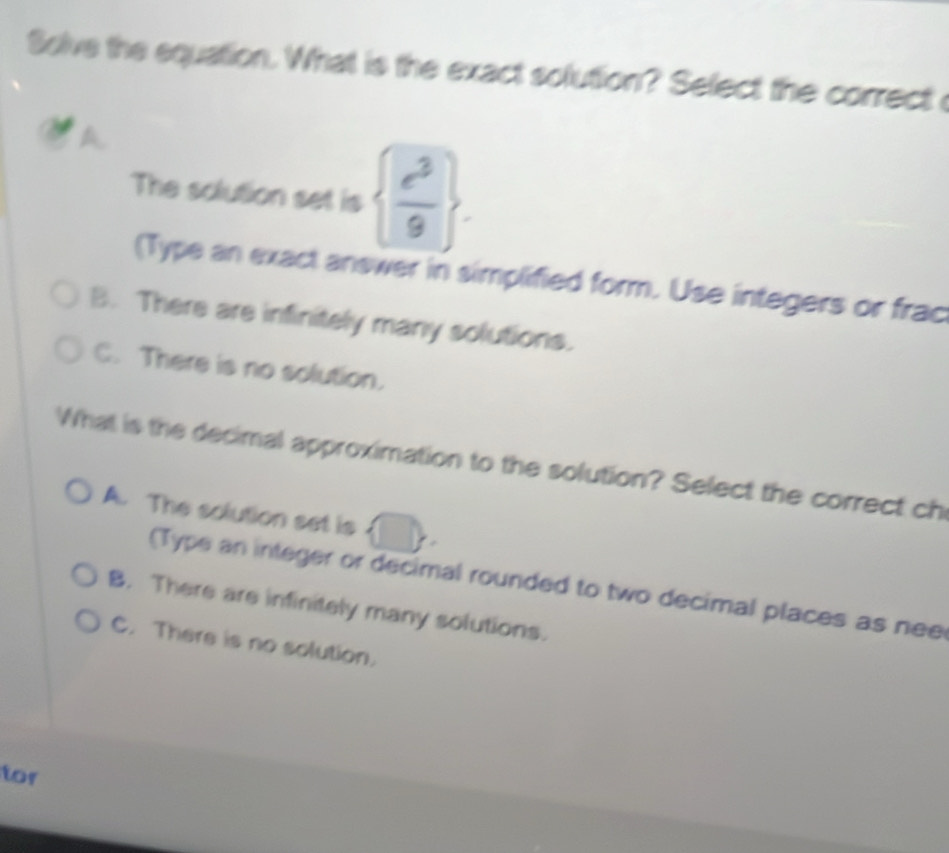 Solve the equation. What is the exact solution? Select the correct
A
The solution set is   e^3/9 . 
(Type an exact answer in simplified form. Use integers or frac
B. There are infinitely many solutions.
C. There is no solution.
What is the decimal approximation to the solution? Select the correct ch
A. The solution set is □°
= 
(Type an integer or decimal rounded to two decimal places as nee
B. There are infinitely many solutions.
C. There is no solution.
for