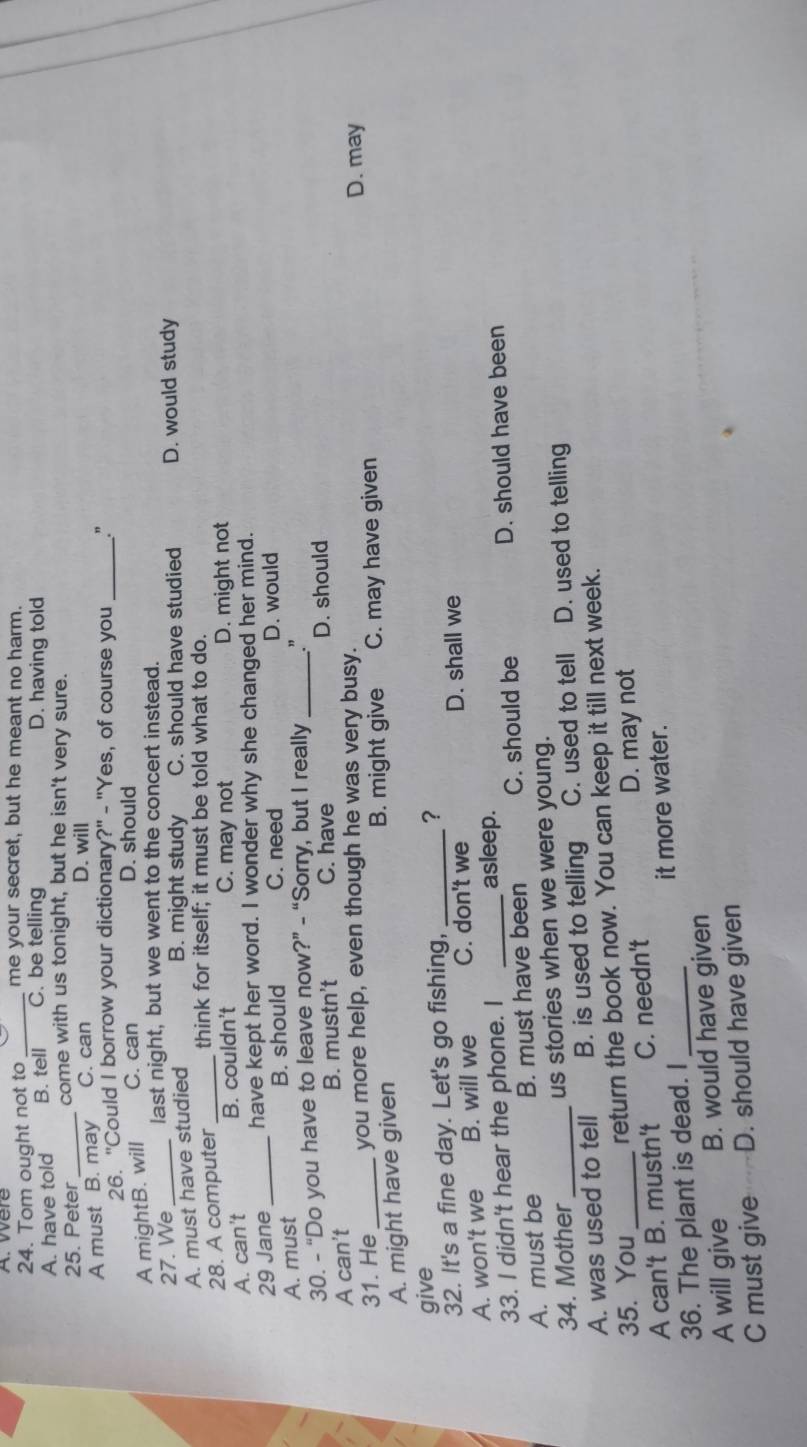 were
24. Tom ought not to _me your secret, but he meant no harm.
A. have told B. tell C. be telling D. having told
25. Peter _come with us tonight, but he isn't very sure.
A must B. may C. can
D. will
26. "Could I borrow your dictionary?" - "Yes, of course you _.”
A mightB. will C. can D. should
27. We last night, but we went to the concert instead.
B. might study C. should have studied
A. must have studied D. would study
28. A computer _think for itself; it must be told what to do.
C. may not
A. can't B. couldn't D. might not
29 Jane have kept her word. I wonder why she changed her mind.
A. must _B. should C. need D. would
30. - “Do you have to leave now?” - “Sorry, but I really _”
A can't B. mustn't C. have D. should
31. He _you more help, even though he was very busy. D. may
A. might have given B. might give C. may have given
give
32. It's a fine day. Let's go fishing, _?
A. won't we B. will we C. don't we D. shall we
33. I didn't hear the phone. I asleep.
A. must be B. must have been C. should be D. should have been
34. Mother us stories when we were young.
A. was used to tell B. is used to telling C. used to tell D. used to telling
35. You return the book now. You can keep it till next week.
A can't B. mustn't C. needn't D. may not
36. The plant is dead. I _it more water.
A will give B. would have given
C must give D. should have given