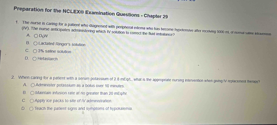 Preparation for the NCLEX® Examination Questions - Chapter 29
1. The nurse is caring for a patient who diagnosed with peripheral edema who has become hypotensive after receiving 5000 mL of normal saline intravenous
(IV). The nurse anticipates administering which IV solution to correct the fluid imbalance?
A. D_5W
B. Lactated Ringer's solution
C. 3% saline solution
D. Hetastarch
2. When caring for a patient with a serum potassium of 2.8 mEq/L, what is the appropriate nursing intervention when giving IV replacement therapy?
A. Administer potassium as a bolus over 10 minutes.
B. Maintain infusion rate at no greater than 20 mEq/hr.
C Apply ice packs to site of IV administration
Teach the patient signs and symptoms of hypokalemia.