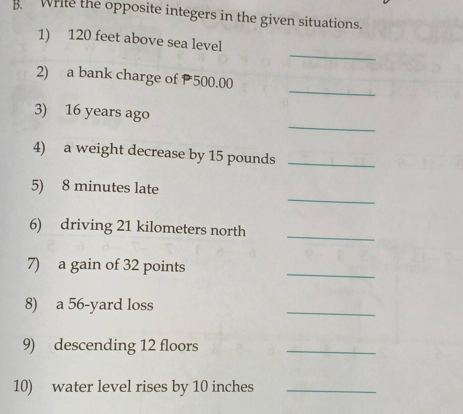 write the opposite integers in the given situations. 
_ 
1) 120 feet above sea level 
_ 
2) a bank charge of P500.00
_ 
3) 16 years ago 
4) a weight decrease by 15 pounds _ 
_ 
5) 8 minutes late 
6) driving 21 kilometers north_ 
7) a gain of 32 points 
_ 
8) a 56-yard loss 
_ 
9) descending 12 floors 
_ 
10) water level rises by 10 inches _