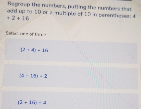 Regroup the numbers, putting the numbers that
add up to 10 or a multiple of 10 in parentheses: 4
+2+16
Select one of three
(2+4)+16
(4+16)+2
(2+16)+4