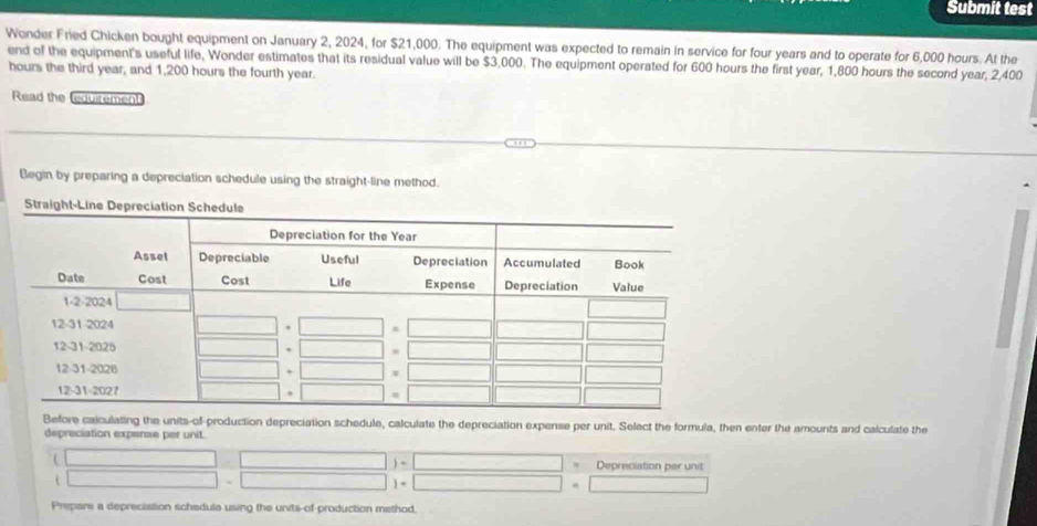 Submit test 
Wonder Fried Chicken bought equipment on January 2, 2024, for $21,000. The equipment was expected to remain in service for four years and to operate for 6,000 hours. At the 
end of the equipment's useful life, Wonder estimates that its residual value will be $3,000. The equipment operated for 600 hours the first year, 1,800 hours the second year, 2,400
hours the third year, and 1,200 hours the fourth year. 
Read the (equirement 
Begin by preparing a depreciation schedule using the straight-line method. 
Before calculating the units-of-production depreciation schedule, calculate the depreciation expense per unit. Select the formula, then enter the amounts and calculate the 
depreciation expense per unit. 
n Depreciation per unit 
Prepare a deprecistion schedule using the units-of production method.