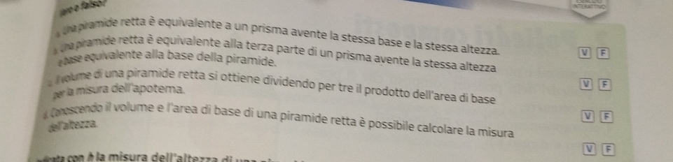 jaro o falso !
una pramide retta è equivalente a un prisma avente la stessa base e la stessa altezza.
V F
na pramide retta è equivalente alla terza parte di un prisma avente la stessa altezza
é tase equivalente alla base della piramide.
V F
l olume di una piramide retta si ottiene dividendo per tre il prodotto dell’area di base
per la misura dell'apotema.
V F
# Comoscendo il volume e l'area di base di una piramide retta è possibile calcolare la misura
del altezza.
V F
c o na o n h la misura dell'al tez za d