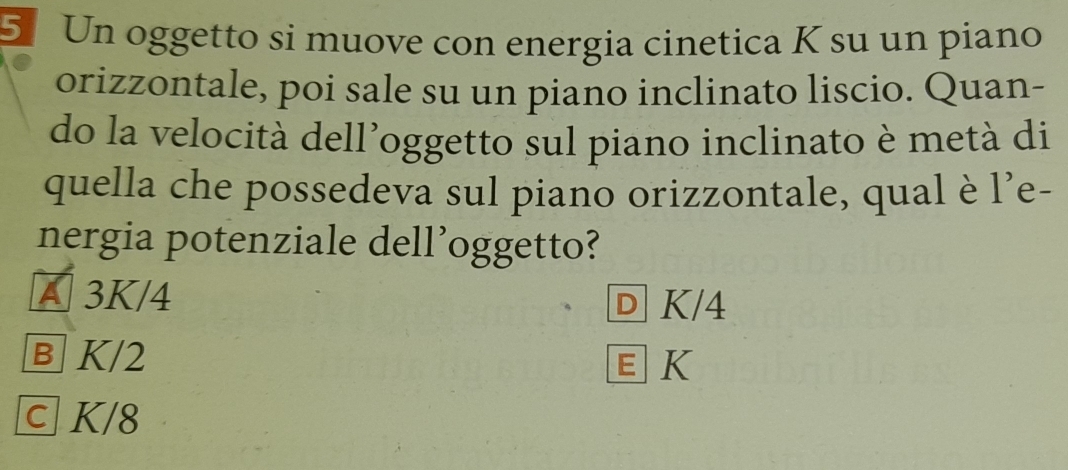 Un oggetto si muove con energia cinetica K su un piano
orizzontale, poi sale su un piano inclinato liscio. Quan-
do la velocità dell’oggetto sul piano inclinato è metà di
quella che possedeva sul piano orizzontale, qual è l’e-
nergia potenziale dell’oggetto?
A 3K/4
D K/4
Ⓑ K/2 EK
c K/8