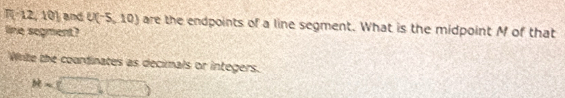 R=12,101 and U(-5,10) are the endpoints of a line segment. What is the midpoint M of that 
line segment? 
Wite the courdinates as decimals or integers.
M=(□ ,□ )