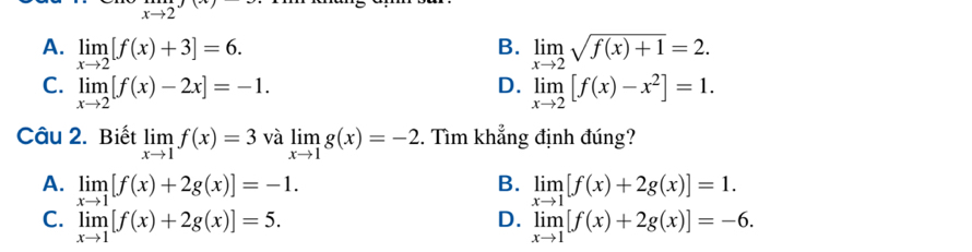 f:
B.
A. limlimits _xto 2[f(x)+3]=6. limlimits _xto 2sqrt(f(x)+1)=2.
D.
C. limlimits _xto 2[f(x)-2x]=-1. limlimits _xto 2[f(x)-x^2]=1. 
Câu 2. Biết limlimits _xto 1f(x)=3 và limlimits _xto 1g(x)=-2. Tìm khẳng định đúng?
A. limlimits _xto 1[f(x)+2g(x)]=-1. B. limlimits _xto 1[f(x)+2g(x)]=1.
D.
C. limlimits _xto 1[f(x)+2g(x)]=5. limlimits _xto 1[f(x)+2g(x)]=-6.