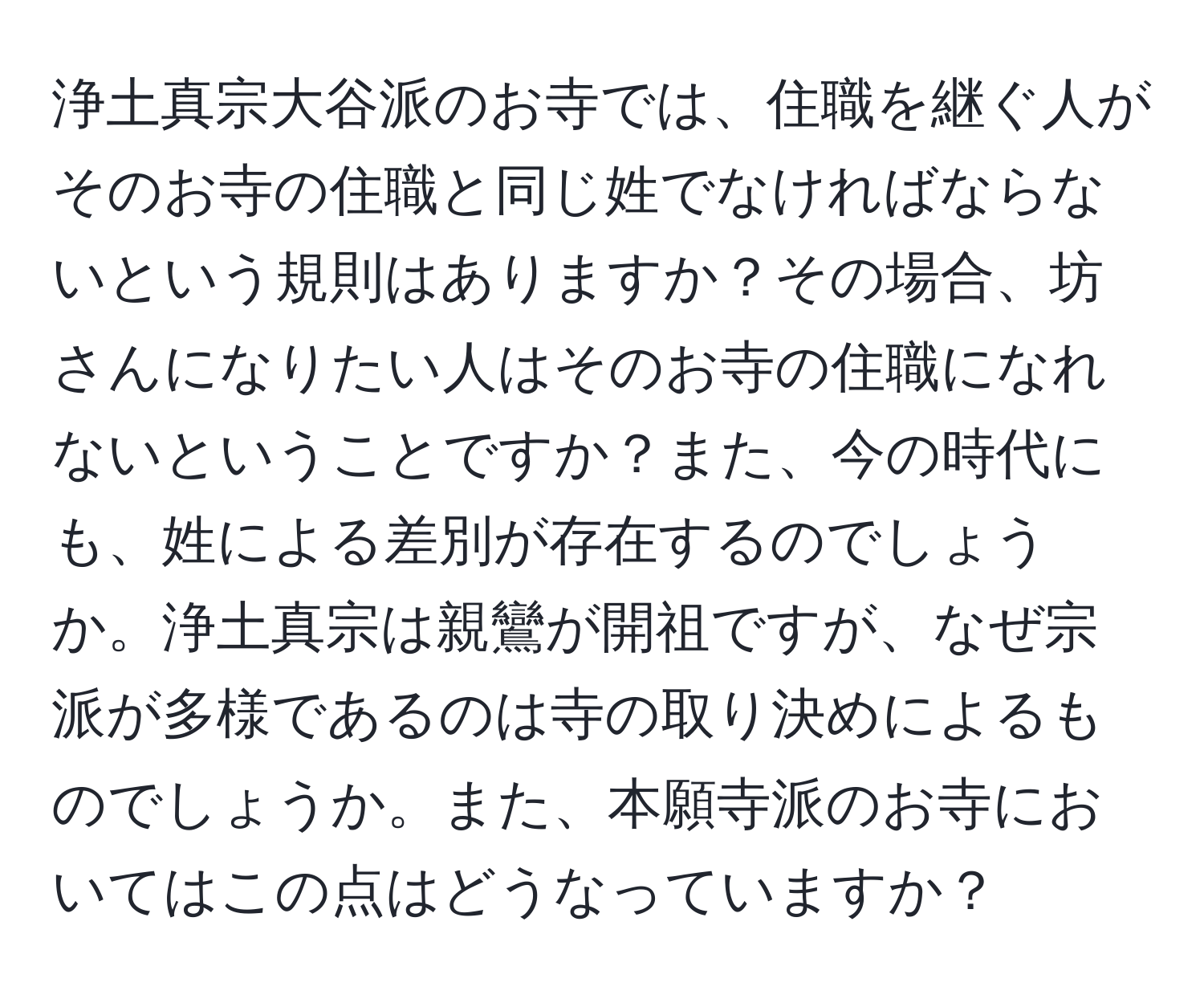 浄土真宗大谷派のお寺では、住職を継ぐ人がそのお寺の住職と同じ姓でなければならないという規則はありますか？その場合、坊さんになりたい人はそのお寺の住職になれないということですか？また、今の時代にも、姓による差別が存在するのでしょうか。浄土真宗は親鸞が開祖ですが、なぜ宗派が多様であるのは寺の取り決めによるものでしょうか。また、本願寺派のお寺においてはこの点はどうなっていますか？