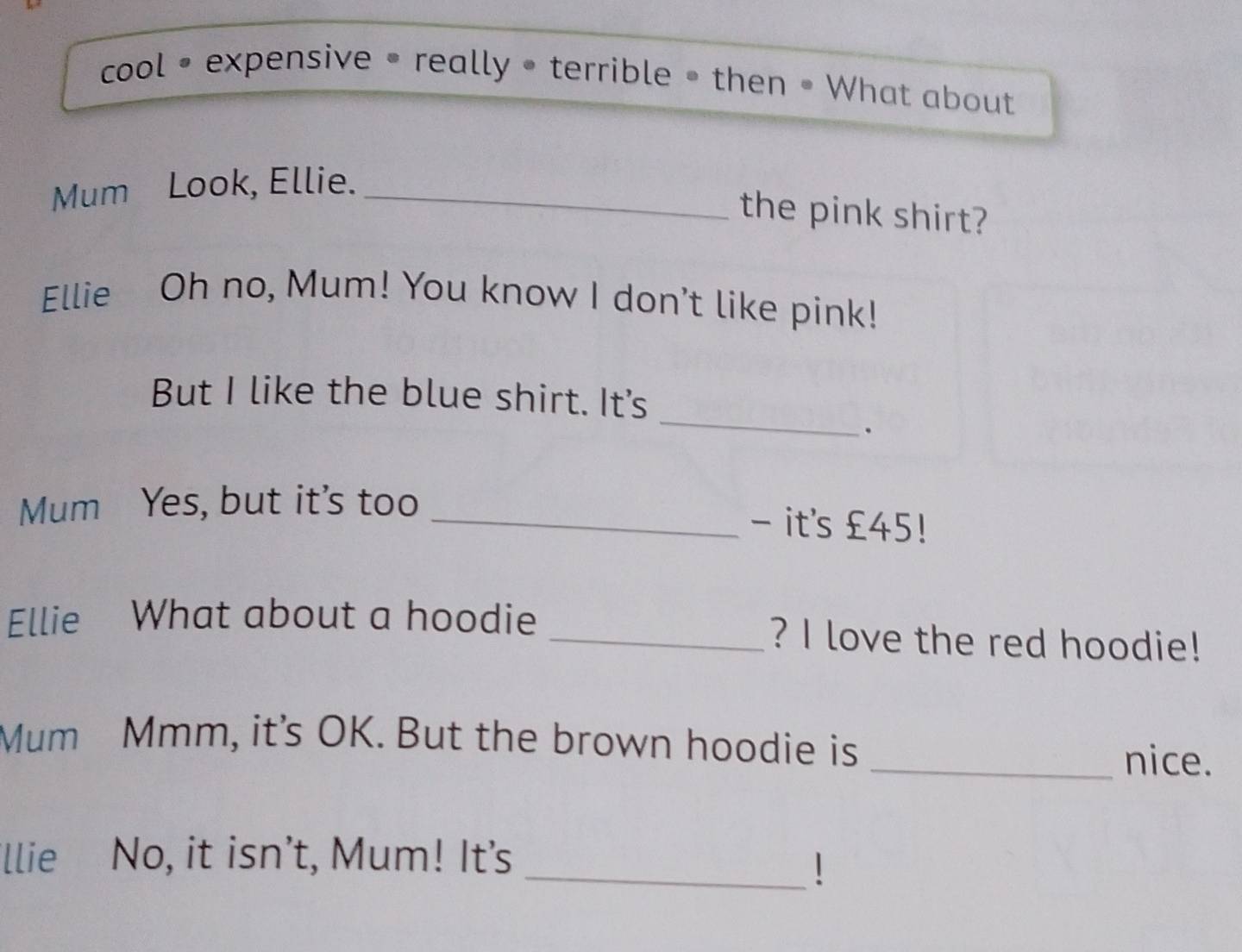 cool • expensive • really • terrible • then • What about 
Mum Look, Ellie._ 
the pink shirt? 
Ellie Oh no, Mum! You know I don't like pink! 
_ 
But I like the blue shirt. It's 
. 
Mum Yes, but it's too_ 
- it's £45! 
Ellie What about a hoodie _? I love the red hoodie! 
Mum Mmm, it's OK. But the brown hoodie is 
_nice. 
'llie No, it isn’t, Mum! It's 
_!