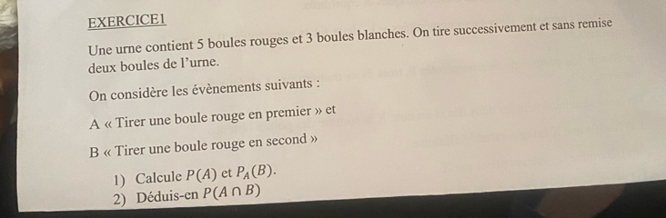 Une urne contient 5 boules rouges et 3 boules blanches. On tire successivement et sans remise 
deux boules de l’urne. 
On considère les évènements suivants : 
A « Tirer une boule rouge en premier » et 
B « Tirer une boule rouge en second » 
1) Calcule P(A) et P_A(B). 
2) Déduis-en P(A∩ B)