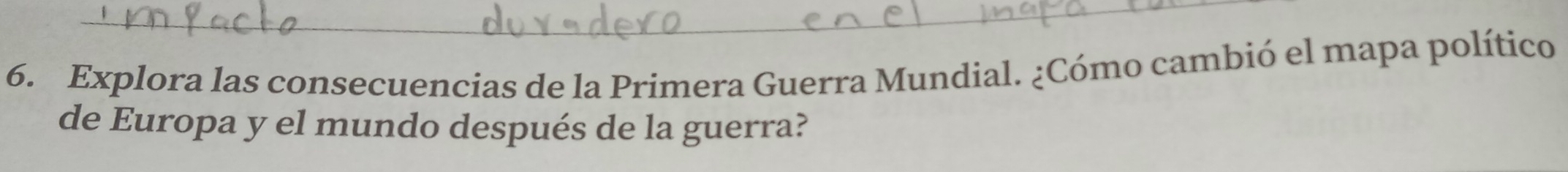 Explora las consecuencias de la Primera Guerra Mundial. ¿Cómo cambió el mapa político 
de Europa y el mundo después de la guerra?