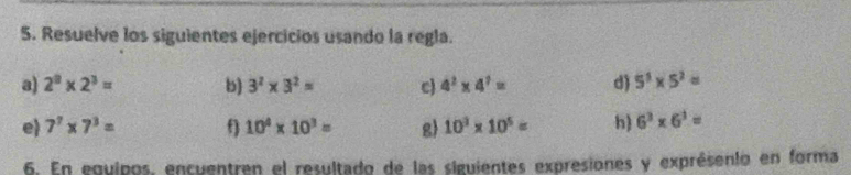 Resuelve los siguientes ejercicios usando la regla. 
a) 2^8* 2^3= b) 3^2* 3^2= c) 4^2* 4^7= d) 5^5* 5^2=
e 7^7* 7^3= f 10^4* 10^3= g 10^2* 10^5= h) 6^3* 6^3=
6. En equipos, encuentren el resultado de las siguientes expresiones y exprésento en forma