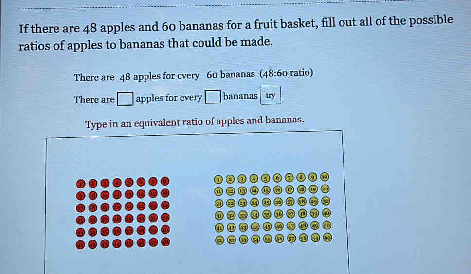 If there are 48 apples and 60 bananas for a fruit basket, fill out all of the possible 
ratios of apples to bananas that could be made. 
There are 48 apples for every 60 bananas (48:60 ratio) 
There are □ apples for every □ bananas try 
Type in an equivalent ratio of apples and bananas. 
1 a ③ ④ 6
to 
oe Q 18
23 AD 29 no 
①ooit a a9 40
④ 50
51)
77 68 59 60