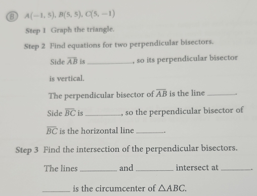 A(-1,5), B(5,5), C(5,-1)
Step 1 Graph the triangle. 
Step 2 Find equations for two perpendicular bisectors. 
Side overline AB is _, so its perpendicular bisector 
is vertical. 
The perpendicular bisector of overline AB is the line_ . 
Side overline BC is_ , so the perpendicular bisector of
overline BC is the horizontal line _. 
Step 3 Find the intersection of the perpendicular bisectors. 
The lines _and _intersect at_ . 
_is the circumcenter of △ ABC.