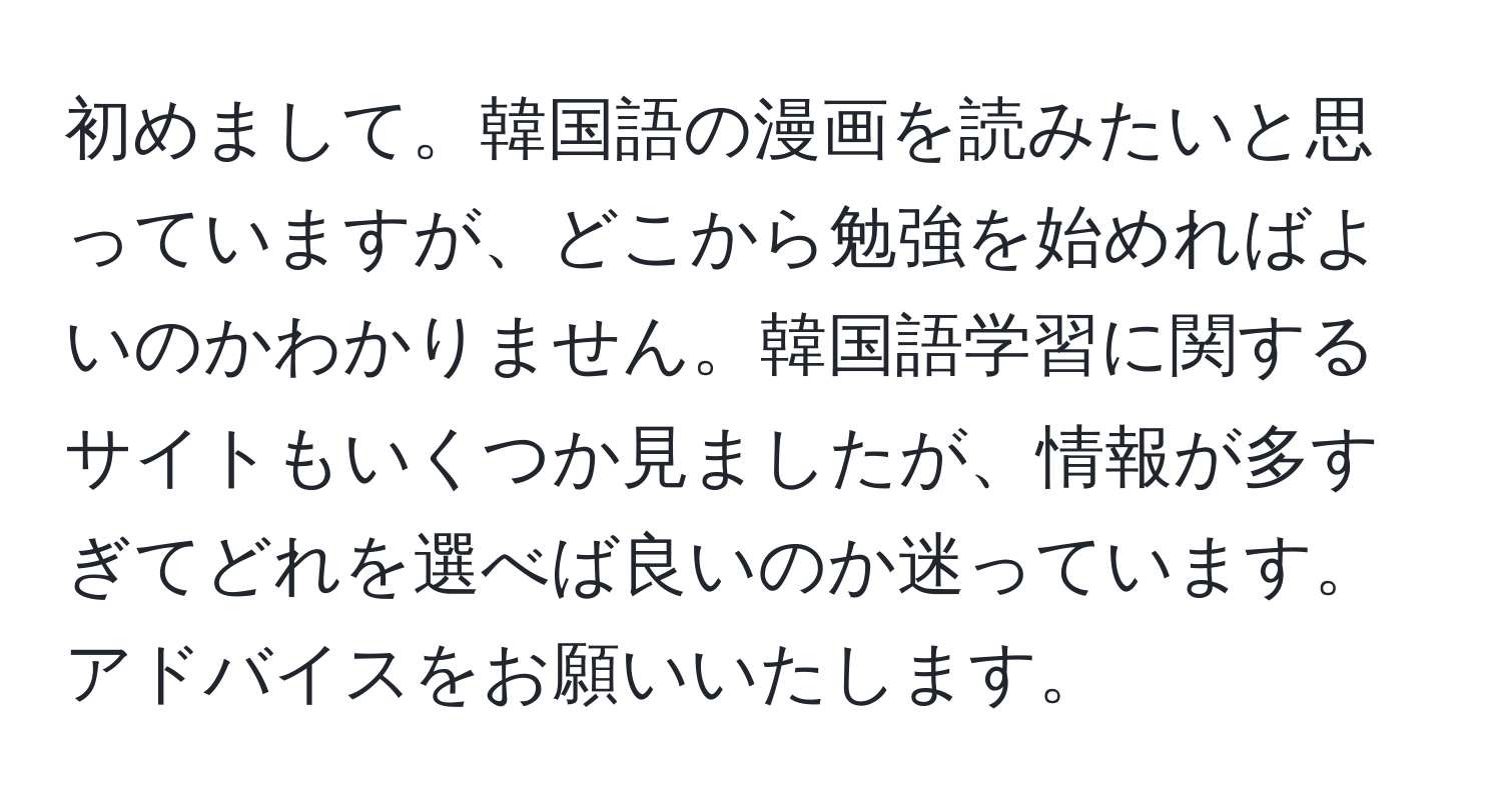 初めまして。韓国語の漫画を読みたいと思っていますが、どこから勉強を始めればよいのかわかりません。韓国語学習に関するサイトもいくつか見ましたが、情報が多すぎてどれを選べば良いのか迷っています。アドバイスをお願いいたします。