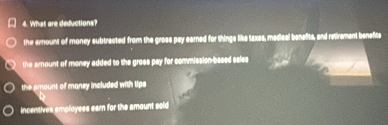 What are deductions?
the amount of money subtracted from the gross pay earned for things like taxes, medical benefts, and retirement benefts
the amount of money added to the gross pay for commission-based sales
the amount of maney included with tips
incentives employees earn for the amount soid