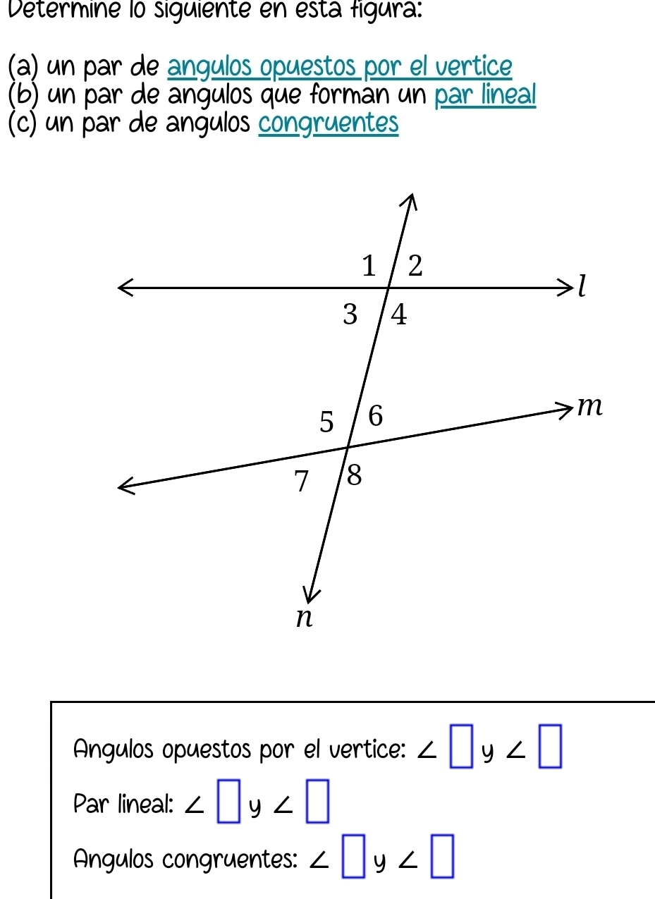 Determine lo siguiente en esta figura: 
(a) un par de angulos opuestos por el vertice 
(b) un par de angulos que formán un par lineal 
(c) un par de angulos congruentes 
AÁngulos opuestos por el vertice: ∠ □ y∠ □
Par lineal: ∠ □ y∠ □
Angulos congruentes: ∠ □ y∠ □