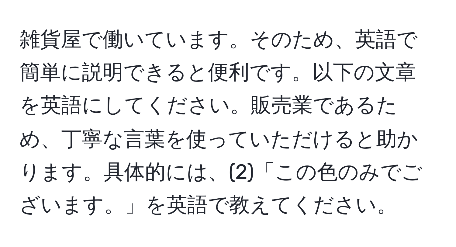 雑貨屋で働いています。そのため、英語で簡単に説明できると便利です。以下の文章を英語にしてください。販売業であるため、丁寧な言葉を使っていただけると助かります。具体的には、(2)「この色のみでございます。」を英語で教えてください。