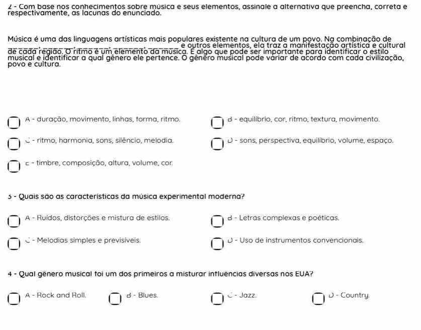 Com base nos conhecimentos sobre música e seus elementos, assinale a alternativa que preencha, correta e
respectivamente, as lacunas do enunciado.
Música é uma das linguagens artísticas mais populares existente na cultura de um povo. Na combinação de
e outros elementos, ela traz a manifestação artística e cultural
de cada região. O ritmo é um elemento da música. É algo que pode ser importante para identificar o estilo
musical e identificar a qual gênero ele pertence. O gênero musical pode váriar de acordo com cada civilização,
povo e cultura.
A - duração, movimento, linhas, forma, ritmo. B equilíbrio, cor, ritmo, textura, movimento.
C - ritmo, harmonia, sons, silêncio, melodia. D - sons, perspectiva, equilíbrio, volume, espaço.
E - timbre, composição, altura, volume, cor:
5 - Quais são as características da música experimental moderna?
A - Ruídos, distorções e mistura de estilos. B - Letras complexas e poéticas.
C - Melodias simples e previsíveis. D - Uso de instrumentos convencionais.
4 - Qual gënero musical foi um dos primeiros a misturar influências diversas nos EUA?
A - Rock and Roll. B - Blues. C - Jazz. D - Country,