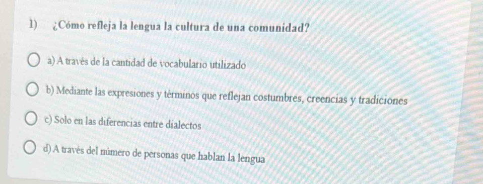 ¿Cómo refleja la lengua la cultura de una comunidad?
a) A través de la cantidad de vocabulario utilizado
b) Mediante las expresiones y términos que reflejan costumbres, creencias y tradiciones
c) Solo en las diferencias entre dialectos
d) A través del múmero de personas que hablan la lengua