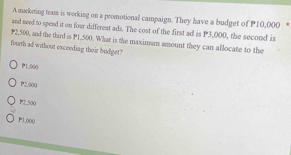 A marketing team is working on a promotional campaign. They have a budget of P10,000 *
and need to spend it on four different ads. The cost of the first ad is P3,000, the second is
P2,500, and the third is P1,500. What is the maximum amount they can allocate to the
fourth ad without exceeding their budget?
P1,000
P2,000
P2,500
P3,000