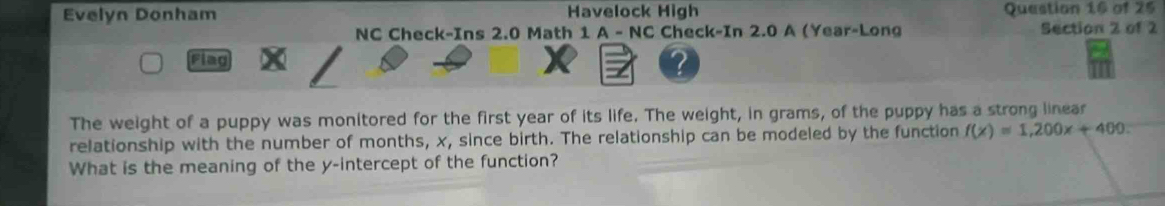 Evelyn Donham Havelock High Question 16 of 25 
NC Check-Ins 2.0 Math 1 A - NC Check-In 2.0 A (Year-Long Section 2 of 2 
Flag 
? 
The weight of a puppy was monitored for the first year of its life. The weight, in grams, of the puppy has a strong linear 
relationship with the number of months, x, since birth. The relationship can be modeled by the function f(x)=1,200x+400. 
What is the meaning of the y-intercept of the function?