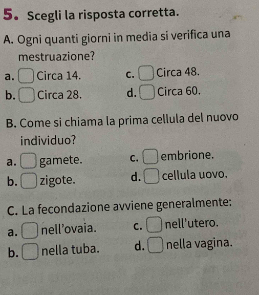 Scegli la risposta corretta.
A. Ogni quanti giorni in media si verifica una
mestruazione?
a. Circa 14. C. Circa 48.
b. Circa 28. d. Circa 60.
B. Come si chiama la prima cellula del nuovo
individuo?
a. gamete. C. embrione.
d.
b. zigote. cellula uovo.
C. La fecondazione avviene generalmente:
a. nell’ovaia. C. nell’utero.
b. nella tuba. d. nella vagina.