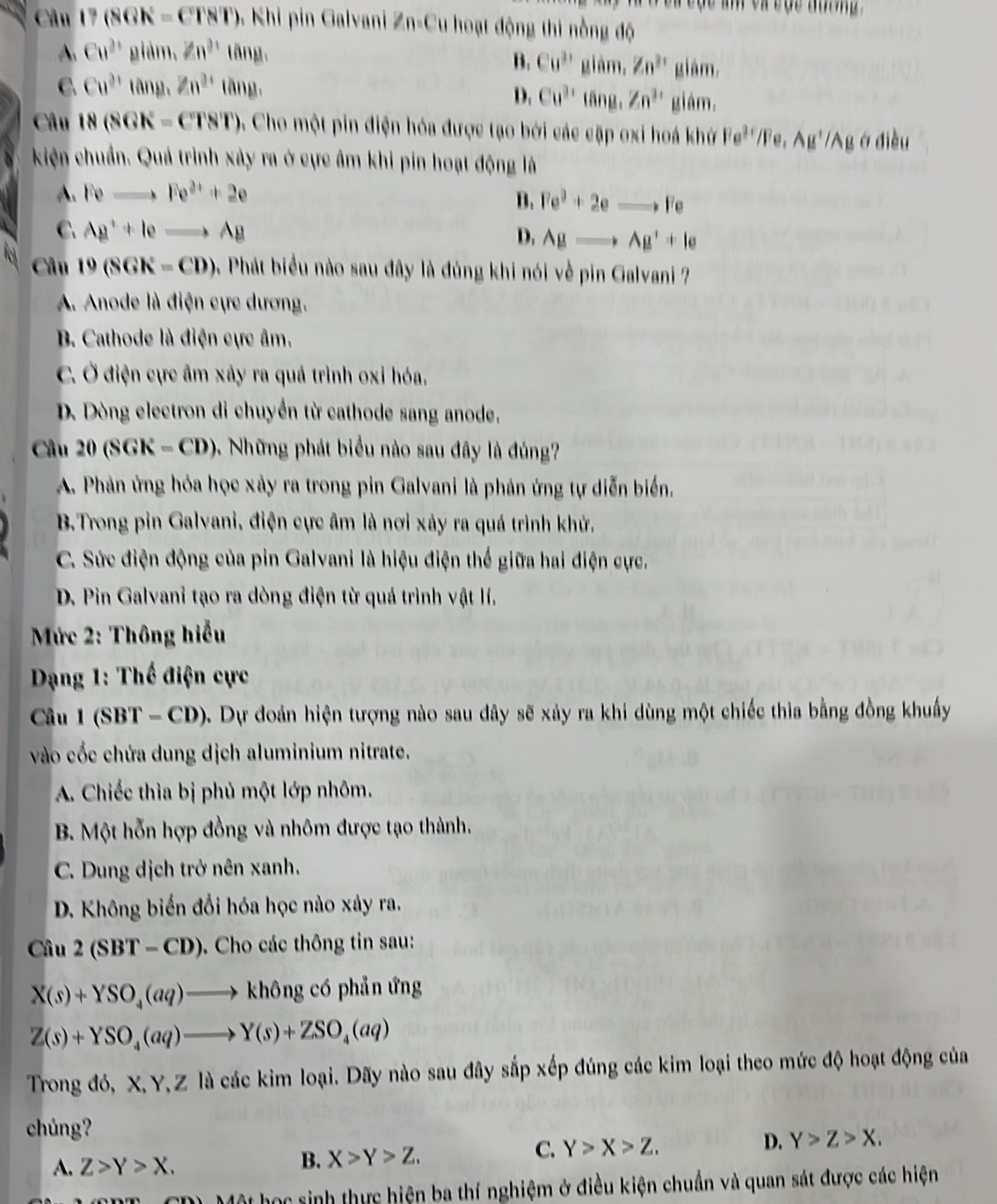 Câu 17(86h=CT8T) ). Khi pin Galvani Zn-Cu hoạt động thi nồng độ
A. Cu^(2+) gldm.Zn^(2+)tan g. âm, Zn^(31) sqrt()
B. Cu^(31) gi
C. Cu^(2+)tan g.Zn^(2+)tan g.
giám.
D. Cu^(3+)tan g.Zn^(3+) giám.
Câu 18(8GK-CTST) 4 Cho một pin điện hóa được tạo bởi các cặp oxi hoá kh Fe^(3+)/Fe,Ag^+/Ag ở điều
kiện chuẩn. Quả trình xây ra ở cực âm khi pin hoạt động là
A. Feto Fe^(2+)+2e
B. Fe^2+2eto Fe
C. Ag^++leto Ag Agto Ag^++le
D.
Câu 19(SGK=CD) 9. Phát biểu nào sau đây là đúng khi nói về pin Galvani ?
A. Anode là điện cực dương.
B. Cathode là điện cực âm.
C. Ở điện cực âm xảy ra quả trình oxỉ hóa.
D. Dòng electron di chuyển từ cathode sang anode.
Câu 20(SGK=CD) 9. Những phát biểu nào sau đây là đúng?
A. Phản ứng hóa học xảy ra trong pin Galvani là phản ứng tự diễn biển.
B.Trong pin Galvani, điện cực âm là nơi xảy ra quá trình khử.
C. Sức điện động của pin Galvani là hiệu điện thế giữa hai điện cực.
D. Pin Galvani tạo ra dòng điện từ quá trình vật lí.
* Mức 2: Thông hiểu
*  Dạng 1: Thế điện cực
Câu 1 (SBT - CD). Dự đoán hiện tượng nào sau dây sẽ xảy ra khi dùng một chiếc thìa bằng đồng khuẩy
vào cốc chứa dung dịch aluminium nitrate.
A. Chiếc thìa bị phủ một lớp nhôm.
B Một hỗn hợp đồng và nhôm được tạo thành.
C. Dung dịch trở nên xanh.
D. Không biến đổi hóa học nào xảy ra.
Câu 2(SBT-CD). Cho các thông tin sau:
X(s)+YSO_4(aq)to khong có phản ứng
Z(s)+YSO_4(aq)to Y(s)+ZSO_4(aq)
Trong đó, X, Y, Z là các kim loại. Dãy nào sau đây sắp xếp đúng các kim loại theo mức độ hoạt động của
chúng?
A. Z>Y>X.
B. X>Y>Z.
C. Y>X>Z. D. Y>Z>X.
Một học sinh thực hiện ba thí nghiệm ở điều kiện chuẩn và quan sát được các hiện