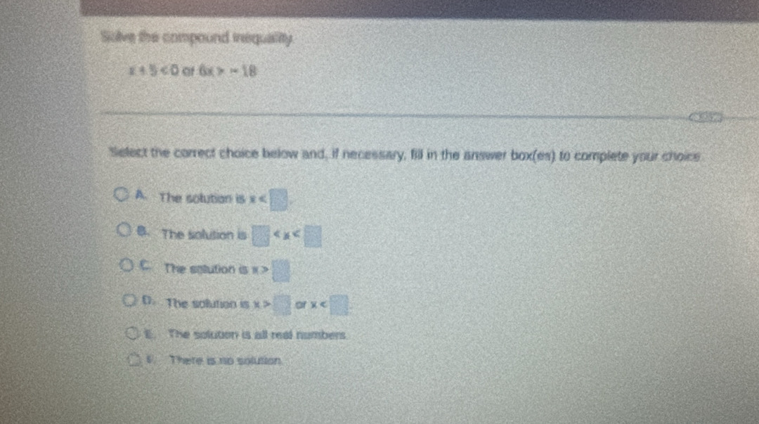 Solve the compound inequality.
x+5<0</tex> of 6x>-18
Select the correct choice below and, if necessary, fill in the answer box(es) to complete your choice
A. The solution is x
B. The solution is □
C. The solution is x>□
D. The solution is x>□ of x
E. The solution is all real numbers.
6. There is no solution