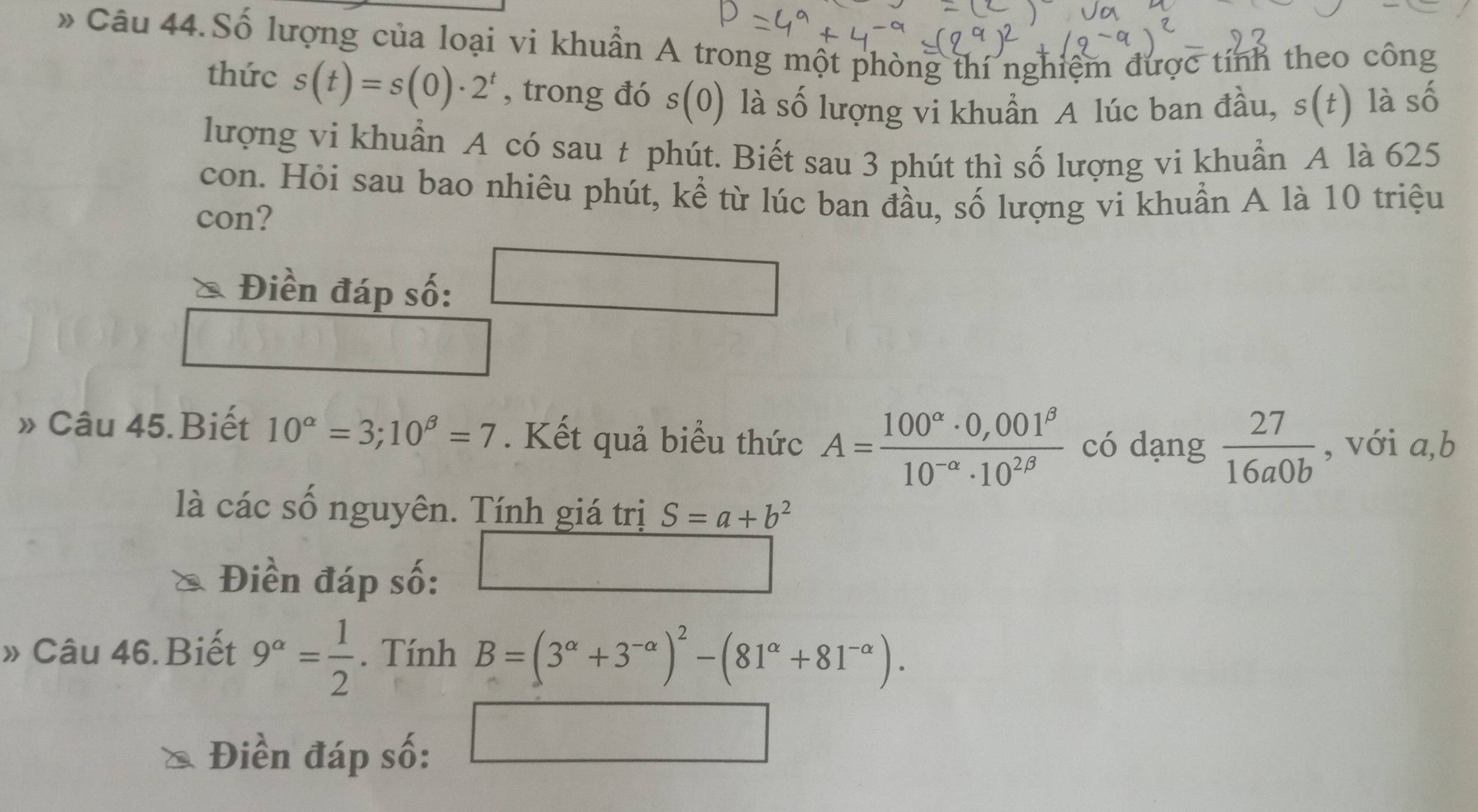 Số lượng của loại vi khuẩn A trong một phòng thí nghiệm được tính theo công 
thức s(t)=s(0)· 2^t , trong đó s(0) là số lượng vi khuẩn A lúc ban đầu, s(t) là số 
lượng vi khuẩn A có sau t phút. Biết sau 3 phút thì số lượng vi khuẩn A là 625
con. Hỏi sau bao nhiêu phút, kể từ lúc ban đầu, số lượng vi khuần A là 10 triệu 
con? 
Điền đáp số: 
» Câu 45. Biết 10^(alpha)=3;10^(beta)=7. Kết quả biểu thức A= (100^(alpha)· 0,001^(beta))/10^(-alpha)· 10^(2beta)  có dạng  27/16a0b  , với a, b
là các số nguyên. Tính giá trị S=a+b^2
Điền đáp số: 
□ 
» Câu 46.Biết 9^(alpha)= 1/2 . Tính B=(3^(alpha)+3^(-alpha))^2-(81^(alpha)+81^(-alpha)). 
Điền đáp số: 
□