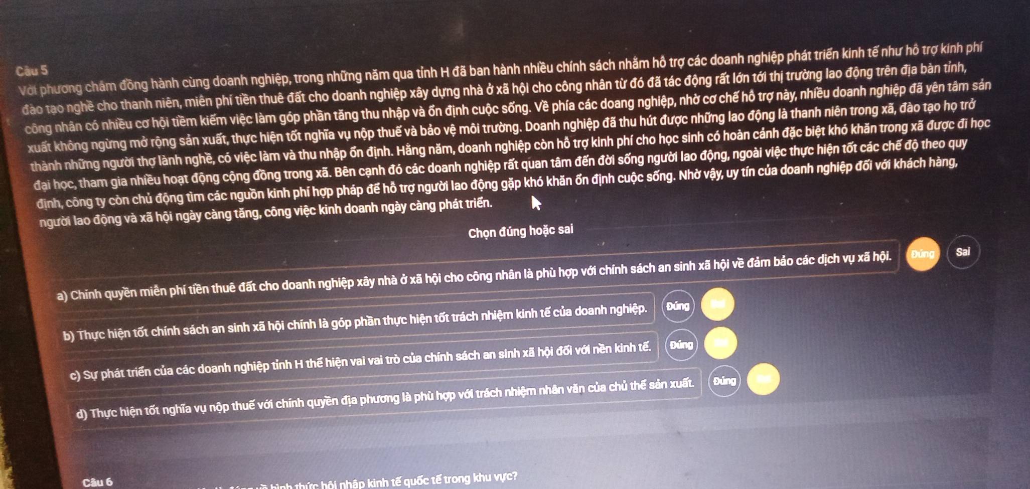 Với phương chám đồng hành cùng doanh nghiệp, trong những năm qua tỉnh H đã ban hành nhiều chính sách nhằm hồ trợ các doanh nghiệp phát triển kinh tế như hô trợ kinh phí
Câu 5
đào tạo nghề cho thanh niên, miên phí tiền thuê đất cho doanh nghiệp xây dựng nhà ở xã hội cho công nhân từ đó đã tác động rất lớn tới thị trường lao động trên địa bàn tỉnh,
công nhân có nhiều cơ hội tiềm kiếm việc làm góp phần tăng thu nhập và ốn định cuộc sống. Về phía các doang nghiệp, nhờ cơ chế hồ trợ này, nhiều doanh nghiệp đã yên tâm sản
xuất không ngừng mở rộng sản xuất, thực hiện tốt nghĩa vụ nộp thuế và bảo vệ môi trường. Doanh nghiệp đã thu hút được những lao động là thanh niên trong xã, đào tạo họ trở
thành những người thợ lành nghề, có việc làm và thu nhập ổn định. Hằng năm, doanh nghiệp còn hồ trợ kinh phí cho học sinh có hoàn cảnh đặc biệt khó khăn trong xã được đi học
đại học, tham gia nhiều hoạt động cộng đồng trong xã. Bên cạnh đó các doanh nghiệp rất quan tâm đến đời sống người lao động, ngoài việc thực hiện tốt các chế độ theo quy
định, công ty còn chủ động tìm các nguồn kinh phí hợp pháp để hỗ trợ người lao động gặp khó khăn ốn định cuộc sống. Nhờ vậy, uy tín của doanh nghiệp đối với khách hàng,
người lao động và xã hội ngày càng tăng, công việc kinh doanh ngày càng phát triển.
Chọn đúng hoặc sai
a) Chính quyền miền phí tiền thuê đất cho doanh nghiệp xây nhà ở xã hội cho công nhân là phù hợp với chính sách an sinh xã hội về đảm bảo các dịch vụ xã hội. Sa
b) Thực hiện tốt chính sách an sinh xã hội chính là góp phần thực hiện tốt trách nhiệm kinh tế của doanh nghiệp. Đúng
c) Sự phát triển của các doanh nghiệp tỉnh H thế hiện vai vai trò của chính sách an sinh xã hội đối với nền kinh tế. Đúng
d) Thực hiện tốt nghĩa vụ nộp thuế với chính quyền địa phương là phù hợp với trách nhiệm nhân văn của chủ thế sản xuất.
Câu 6
inh thức hội nhập kinh tế quốc tế trong khu vực?