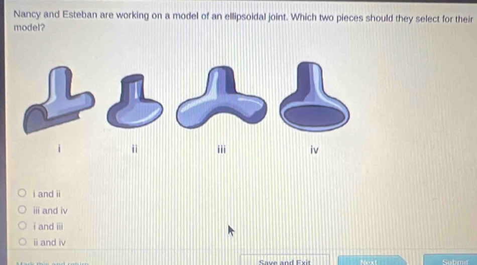 Nancy and Esteban are working on a model of an ellipsoidal joint. Which two pieces should they select for their
model?
i and ii
ⅲ and iv
i and iii
i and iv
Save and Exit Next Submit