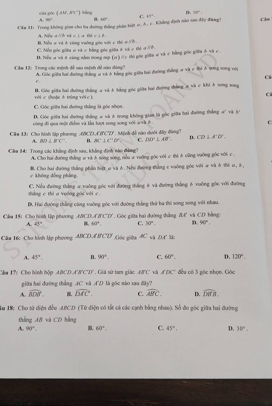 của góc (AM,B'C') bằng
A. 90°. B. 60°. C. 45°. D. 30°.
Câu 11: Trong không gian cho ba đường thẳng phân biệt α, b, c . Khẳng định nào sau đây đúng?
Câu
A. Nếu a //b và c⊥ a thic⊥ b.
B. Nếu a và b cùng vuông góc với c thì a / b .
C. Nếu góc giữa # và c bằng góc giữa b và c thì c aparallel b.
D. Nếu a và b cùng nằm trong mp (α) //c thì góc giữa a và c bằng góc giữa b và c .
Câu 12: Trong các mệnh đề sau mệnh đề nào đúng?
A. Góc giữa hai đường thẳng a và b bằng góc giữa hai đường thẳng a và c thì b song song với
Câ
C.
B. Góc giữa hai đường thẳng a và b bằng góc giữa hai đường thẳng a và c khi b song song
với c (hoặc b trùng với c ).
Câ
C. Góc giữa hai đường thẳng là góc nhọn.
D. Góc giữa hai đường thẳng a và b trong không gian là góc giữa hai đường thẳng a' và b'
cùng đi qua một điểm và lần lượt song song với a và b. C
Câu 13: Cho hình lập phương AL BCD. A'B'C'D' Mệnh đề nào dưới đây đúng?
A. BD⊥ B'C B. BC⊥ C'D'. C. DD'⊥ AB'. D. CD⊥ A'D'.
Câu 14: Trong các khẳng định sau, khẳng định nào đúng?
A. Cho hai đường thẳng a và b song song, nếu a vuông góc với c thì b cũng vuông góc với c .
B. Cho hai đường thẳng phân biệt a và b. Nếu đường thẳng c vuông góc với a và b thì a, b,
c không đồng phẳng.
C. Nếu đường thẳng a vuông góc với đường thẳng b và đường thẳng b vuông góc với đường
thẳng c thì a vuông góc với c .
D. Hai đường thẳng cùng vuông góc với đường thẳng thứ ba thì song song với nhau.
Câu 15: Cho hình lập phương ABCD.A'. B'C'D' *  Góc giữa hai đường thẳng RA * và CD bằng:
A. 45°. B. 60°. C. 30°. D. 90°.
Câu 16: Cho hình lập phương ABCD.A'B'C'D' .Góc giữa AC và DA' là:
A. 45°. B. 90°. C. 60°. D. 120°.
Câu 17: Cho hình hộp ABCD. 'B'C'D'. Giả sử tam giác AB'C và A'DC' đều có 3 góc nhọn. Góc
giữa hai đường thẳng AC và A'D là góc nào sau đây?
A. widehat BDB'. B. widehat DA'C'. C. widehat ABC. D. widehat DB'B.
Ấu 18: Cho tứ diện đều ABCD (Tứ diện có tất cả các cạnh bằng nhau). Số đo góc giữa hai đường
thẳng AB và CD bằng
A. 90°. B. 60°. C. 45°. D. 30°.