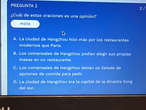 PREGUNTA 2 2 /
¿Cuál de estas oraciones es una opinión?
PISTA
A. La ciudad de Hangzhou hizo más por los restaurantes
modernos que París.
B. Los comensales de Hangzhou podían elegir sus propias
mesas en un restaurante.
C. Los comensales de Hangzhou tenían un listado de
opciones de comida para pedir.
D. La ciudad de Hangzhou era la capital de la dinastía Song
del sur.