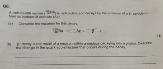 A radium- 288 nuclide (^(223)^(223)Ra) ) is radioactive and decays by the emission of a β - particle to 
form an isotope of actinium (Ac). 
(a) Complete the equation for this decay.
_(88)^(228)Rato _(·s)^(·s)Ac+_(·s)^-beta^-+... 
(3) 
(b) β decay is the result of a neutron within a nucleus decaying into a proton. Describe 
the change in the quark sub-structure that occurs during the decay. 
_ 
_