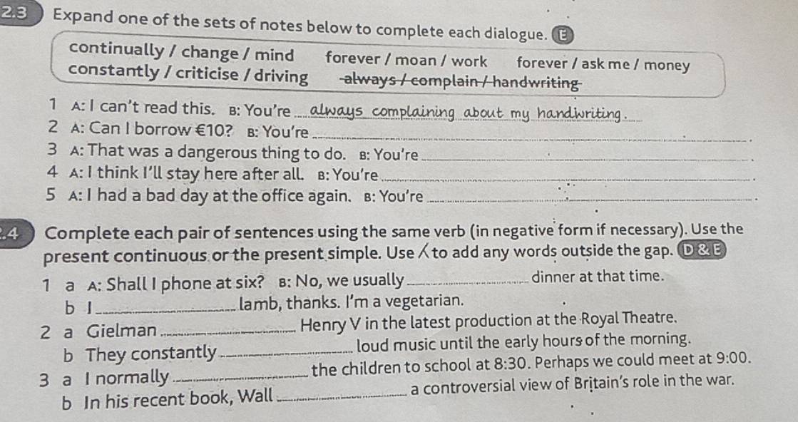 Expand one of the sets of notes below to complete each dialogue. 
continually / change / mind forever / moan / work forever / ask me / money 
constantly / criticise / driving always / complain / handwriting 
_ 
1 A: I can't read this. B: You're _ 15 compla 
2 A: Can I borrow €10? в: You're_ 
3 A: That was a dangerous thing to do. B: You’re_ 
4 A: I think I’ll stay here after all. B: You’re_ 
5 A: I had a bad day at the office again. B: You're _. 
4 ) Complete each pair of sentences using the same verb (in negative form if necessary). Use the 
present continuous or the present simple. Useto add any words outside the gap. ①&E 
1 a A: Shall I phone at six? в: No, we usually_ dinner at that time. 
b l_ lamb, thanks. I’m a vegetarian. 
2 a Gielman _Henry V in the latest production at the Royal Theatre. 
b They constantly _loud music until the early hours of the morning. 
3 a I normally _the children to school at 8:30 . Perhaps we could meet at 9:00. 
b In his recent book, Wall _a controversial view of Brịtain’s role in the war.