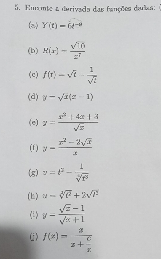 Enconte a derivada das funções dadas: 
(a) Y(t)=6t^(-9)
(b) R(x)= sqrt(10)/x^7 
(c) f(t)=sqrt(t)- 1/sqrt(t) 
(d) y=sqrt(x)(x-1)
(e) y= (x^2+4x+3)/sqrt(x) 
(f) y= (x^2-2sqrt(x))/x 
(g) v=t^2- 1/sqrt[4](t^3) 
(h) u=sqrt[3](t^2)+2sqrt(t^3)
(i) y= (sqrt(x)-1)/sqrt(x)+1 
(j) f(x)=frac xx+ c/x 