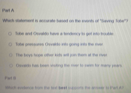 Which statement is accurate based on the events of 'Saving Tobe"?
Tobe and Osvaldo have a tendency to get into trouble.
Tobe pressures Osvaldo into going into the river.
The boys hope other kids will join them at the river
Osvaldo has been visiting the river to swim for many years.
Part B
Which evidence from the text best supports the answer to Part A?