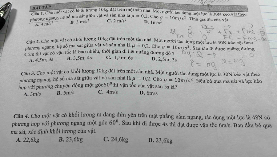 bài tập
Câu 1. Cho một vật có khối lượng 10kg đặt trên một sản nhà. Một người tác dụng một lực là 30N kéo vật theo
phương ngang, hệ số ma sát giữa vật và sản nhà là mu =0,2. Cho g=10m/s^2. Tinh gia tốc của vật.
A. 4m/s^2 B. 3m/s^2 C. 2m/s^2 D. 1m/s^2
Câu 2. Cho một vật có khối lượng 10kg đặt trên một sản nhà. Một người tác dụng một lực là 30N kéo vật theo
phương ngang, hệ số ma sát giữa vật và sản nhà là mu =0,2. Cho g=10m/s^2. Sau khi đi được quãng đường
4,5m thì vật có vận tốc là bao nhiêu, thời gian đi hết quãng đường đó ?
A. 4,5m; 3s B. 3,5m; 4s C. 1,5m; 6s D. 2,5m; 3s
Câu 3. Cho một vật có khối lượng 10kg đặt trên một sản nhà. Một người tác dụng một lực là 30N kéo vật theo
phương ngang, hệ số ma sát giữa vật và sản nhà là mu =0,2. Cho g=10m/s^2. Nếu bỏ qua ma sát và lực kéo
hợp với phương chuyển động một góc thì vận tốc của vật sau 5s là?
A. 3m/s B. 5m/s C. 4m/s D. 6m/s
Câu 4. Cho một vật có khối lượng m đang đứn yên trên mặt phẳng nằm ngang, tác dụng một lực là 48N có
60°
phương hợp với phương ngang một góc . Sau khi đi được 4s thì đạt được vận tốc 6m/s. Ban đầu bỏ qua
ma sát, xác định khổi lượng của vật.
A. 22,6kg B. 23,6kg C. 24,6kg D. 23,6kg