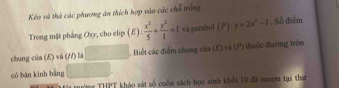 Kéo và thả các phương án thích hợp vào các chỗ trống 
Trong mặt phẳng Oxy, cho elip (E): x^2/5 + y^2/1 =1 và parabol (P): y=2x^2-1 , Số điểm 
chung của (E) và (H) là □ . Biết các điểm chung của (E) và (P) thuộc đường tròn 
có bán kính bằng □. 
Tng THPT khảo sát số cuốn sách học sinh khối 10 đã mượn tại thư