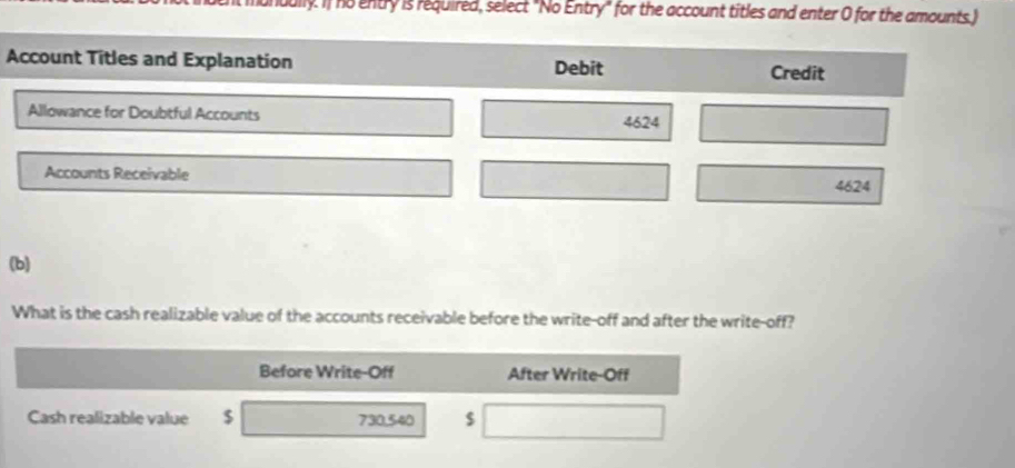 uully. If no entry is required, select "No Entry" for the account titles and enter O for the amounts.) 
Account Titles and Explanation Debit Credit 
Allowance for Doubtful Accounts 4624
Accounts Receivable
4624
(b) 
What is the cash realizable value of the accounts receivable before the write-off and after the write-off? 
Before Write-Off After Write-Off 
Cash realizable value $ 730,540 $