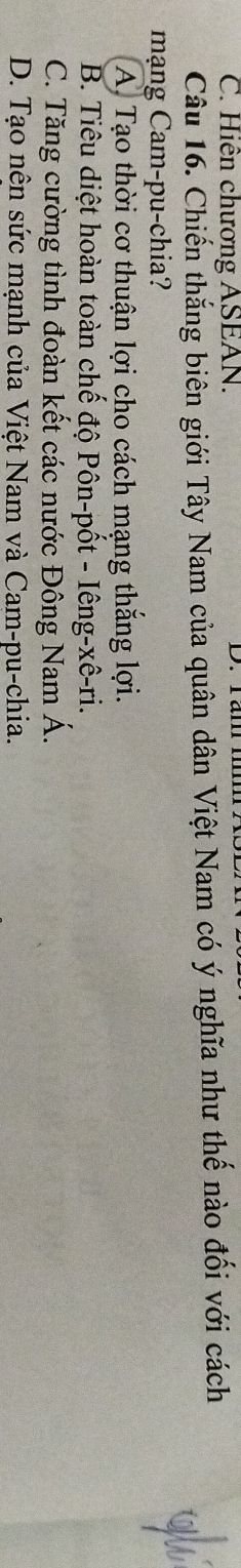 C. Hiên chương ASEAN.
Câu 16. Chiến thắng biên giới Tây Nam của quân dân Việt Nam có ý nghĩa như thế nào đối với cách
mạng Cam-pu-chia?
A. Tạo thời cơ thuận lợi cho cách mạng thắng lợi.
B. Tiêu diệt hoàn toàn chế độ Pôn-pốt - Iêng-xê-ri.
C. Tăng cường tình đoàn kết các nước Đông Nam Á.
D. Tạo nên sức mạnh của Việt Nam và Cam-pu-chia.