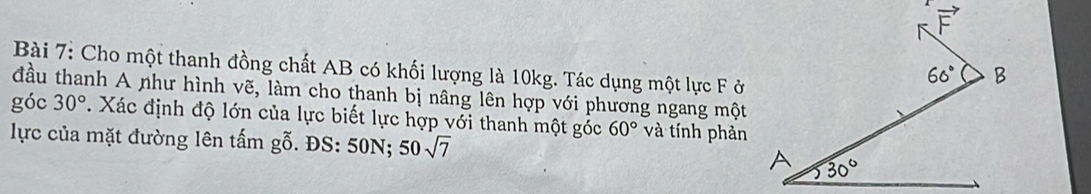 Cho một thanh đồng chất AB có khối lượng là 10kg. Tác dụng một lực F ở 
đầu thanh A như hình vẽ, làm cho thanh bị nâng lên hợp với phương ngang một 
góc 30° *. Xác định độ lớn của lực biết lực hợp với thanh một góc 60° và tính phản 
lực của mặt đường lên tấm gỗ. ĐS: 50N; 50sqrt(7)